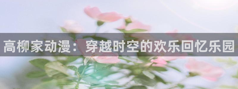 58动漫网免费动漫：高柳家动漫：穿越时空的欢乐回忆乐园